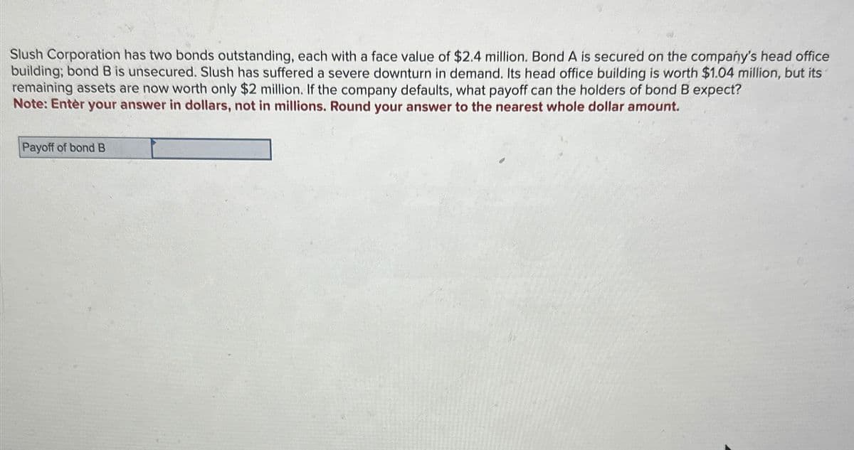 Slush Corporation has two bonds outstanding, each with a face value of $2.4 million. Bond A is secured on the company's head office
building; bond B is unsecured. Slush has suffered a severe downturn in demand. Its head office building is worth $1.04 million, but its
remaining assets are now worth only $2 million. If the company defaults, what payoff can the holders of bond B expect?
Note: Enter your answer in dollars, not in millions. Round your answer to the nearest whole dollar amount.
Payoff of bond B