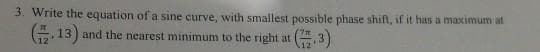 3. Write the equation of a sine curve, with smallest possible phase shift, if it has a maximum at
13) and the nearest minimum to the right at
