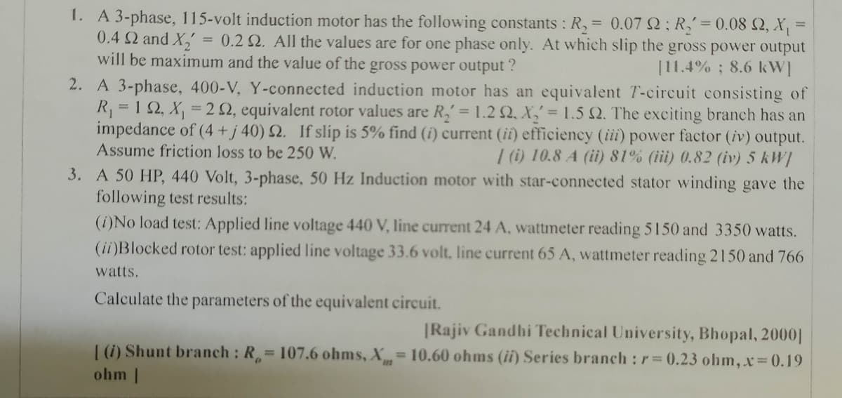 1. A 3-phase, 115-volt induction motor has the following constants : R, = 0.07 2: R,= 0.08 Q, X, =
0.4 Q and X
will be maximum and the value of the gross power output ?
= 0.2 2, All the values are for one phase only. At which slip the gross power output
[11.4%; 8.6 kW]
2. A 3-phase, 400-V, Y-connected induction motor has an equivalent T-circuit consisting of
R, = 1 2, X, = 2 2, equivalent rotor values are R, = 1.2 Q, X,' = 1.5 Q. The exciting branch has an
impedance of (4 + j 40) 2. If slip is 5% find (i) current (ii) efficiency (iii) power factor (iv) output.
Assume friction loss to be 250 W.
| (i) 10.8 A (ii) 81% (iii) 0.82 (iv) 5 kW]
3. A 50 HP, 440 Volt, 3-phase, 50 Hz Induction motor with star-connected stator winding gave the
following test results:
(i)No load test: Applied line voltage 440 V, line current 24 A, wattmeter reading 5150 and 3350 watts.
(ii)Blocked rotor test: applied line voltage 33.6 volt. line current 65 A, wattmeter reading 2150 and 766
watts.
Calculate the parameters of the equivalent circuit.
|Rajiv Gandhi Technical University, Bhopal, 2000||
| (1) Shunt branch : R= 107.6 ohms, X= 10.60 ohms (ii) Series branch : r=0.23 ohm, x 0.19
ohm |
%3D
