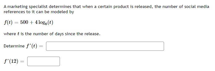 A marketing specialist determines that when a certain product is released, the number of social media
references to it can be modeled by
f(t) = 500 + 4log, (t)
where t is the number of days since the release.
Determine f'(t)
f'(12) =
