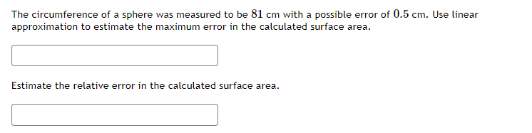 The circumference of a sphere was measured to be 81 cm with a possible error of 0.5 cm. Use linear
approximation to estimate the maximum error in the calculated surface area.
Estimate the relative error in the calculated surface area.
