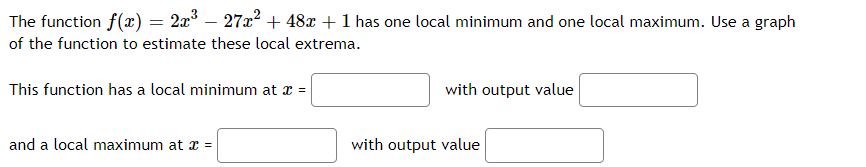 The function f(x) = 2x° – 27x² + 48x + 1 has one local minimum and one local maximum. Use a graph
of the function to estimate these local extrema.
This function has a local minimum at a =
with output value
and a local maximum at x =
with output value
