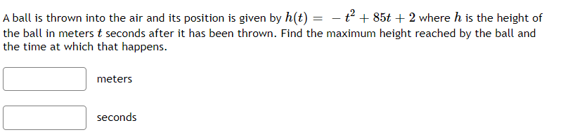 A ball is thrown into the air and its position is given by h(t) = - t² + 85t + 2 where h is the height of
the ball in meters t seconds after it has been thrown. Find the maximum height reached by the ball and
the time at which that happens.
%3D
meters
seconds
