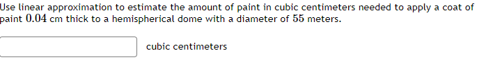 Use linear approximation to estimate the amount of paint in cubic centimeters needed to apply a coat of
paint 0.04 cm thick to a hemispherical dome with a diameter of 55 meters.
cubic centimeters
