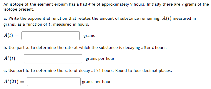 An isotope of the element erbium has a half-life of approximately 9 hours. Initially there are 7 grams of the
isotope present.
a. Write the exponential function that relates the amount of substance remaining, A(t) measured in
grams, as a function of t, measured in hours.
A(t) =
grams
b. Use part a. to determine the rate at which the substance is decaying after t hours.
A'(t) =
grams per hour
c. Use part b. to determine the rate of decay at 21 hours. Round to four decimal places.
A' (21)
grams per hour
