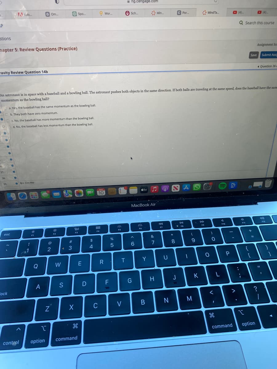 2.
P
stions
hapter 5: Review Questions (Practice)
ravity Review Question 14b
-6.
37.
38.
A Ado....
39.
esc
ock
a. Yes, the baseball has the same momentum as the bowling ball.
b. They both have zero momentum.
c. No, the baseball has more momenturn than the bowling ball.
d. No, the baseball has less momentum than the bowling ball.
control
QIcon Key
!
1
*
FI
Gom
An astronaut is in space with a baseball and a bowling ball. The astronaut pushes both objects in the same direction. If both balls are traveling at the same speed, does the baseball have the sam
momentum as the bowling ball?
Q
A
I
option
2
N
*
F2
W
S
Spo...
#
3
80
F3
H
I
D
X
E
command
$
4
MAR
10
888
F4
C
Wor...
R
TI
F
de L
%
5
FS
T
ng.cengage.com
V
Sch...
MacBook Air
^
6
G
tv
F6
Y
B
&
7
Min...
H
da
F7
U
N
*
C Por....
8
. DII
FB
J
A
(
-
9
7
M
DD
K
Mind Ta...
O
)
0
дв
d
F10
-
P
-
AY
(4)
command
Q Search this course
3
F11
{
Save Submit Assi
+
=
Assignment Sc
[
?
option
Question 26 c
11
1
}
1