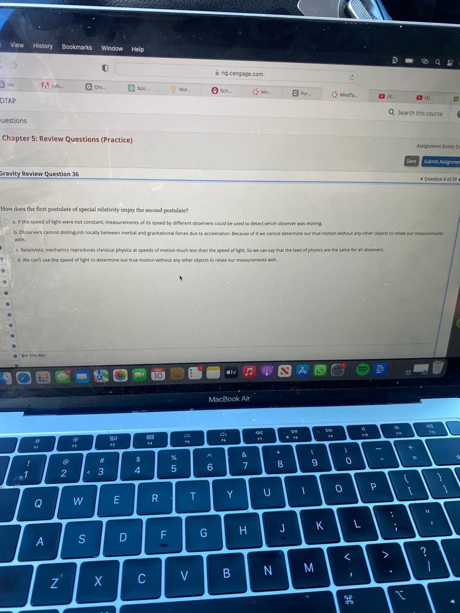 View History Bookmarks Window Help
G Me...
DTAP
Questions
Gravity Review Question 36
●
Chapter 5: Review Questions (Practice)
A Ado...
0 Icon Key
!
1
*
Q
A
N
@
2
Gom
c. Relativistic mechanics reproduces classical physics at speeds of motion much less than the speed of light. So we can say that the laws of physics are the same for all observers.
d. We can't use the speed of light to determine our true motion without any other objects to relate our measurements with.
F2
O
W
S
#
43
How does the first postulate of special relativity imply the second postulate?
a. If the speed of light were not constant, measurements of its speed by different observers could be used to detect which observer was moving.
b. Observers cannot distinguish locally between inertial and gravitational forces due to acceleration. Because of it we cannot determine our true motion without any other objects to relate our measurements
with.
X
80
F3
Spo...
E
D
$
4
MAR
10
888
F4
C
R
F
Wor...
%
5
F5
T
V
ng.cengage.com
Sch.....
6
G
MacBook Air
stv
F6
Y
B
&
Min...
7
H
44
F7
U
N
*
C Por...
8
J
DII
FB
AO
-
1
(
9
M
DD
C
Mind Ta...
K
O
)
0
<
13
I
مه
F10
96
S
P
S
(4)....
Q Search this course
.. .-
>
31
FI
Save
+
{
I
@ 98
Assignment Score: 0.0
Submit Assignmer
[
T
1:
11
L
?
=
✔ Question 4 of 39
$12
}
I
6
1
d