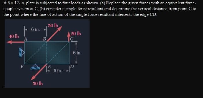 A6x 12-in. plate is subjected to four loads as shown. (a) Replace the given forces with an equivalent force-
couple system at C, (b) consider a single force resultant and determine the vertical distance from point C to
the point where the line of action of the single force resultant intersects the edge CD.
50 lb
-6 in.-
20 lb
40 lb
6 in.
F
-6 in.
50 Ib
