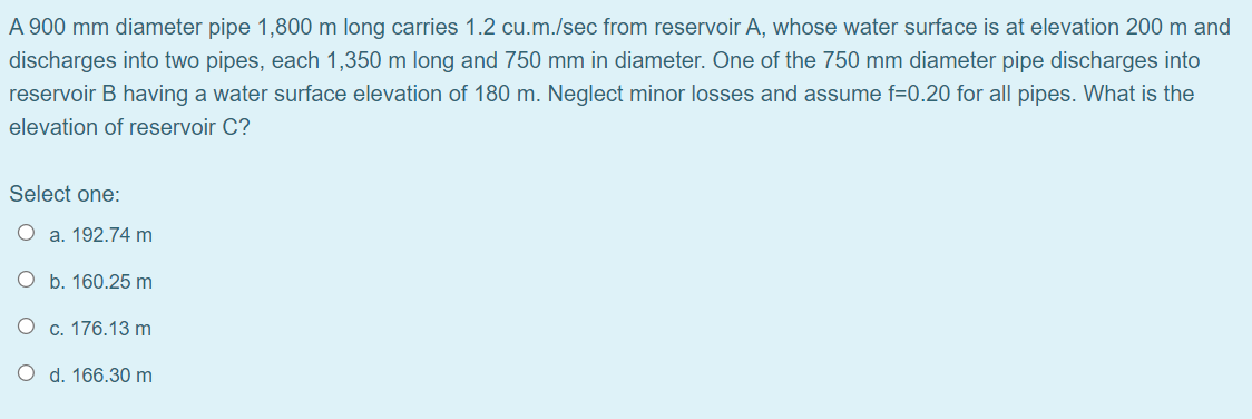 A 900 mm diameter pipe 1,800 m long carries 1.2 cu.m./sec from reservoir A, whose water surface is at elevation 200 m and
discharges into two pipes, each 1,350 m long and 750 mm in diameter. One of the 750 mm diameter pipe discharges into
reservoir B having a water surface elevation of 180 m. Neglect minor losses and assume f=0.20 for all pipes. What is the
elevation of reservoir C?
Select one:
O a. 192.74 m
O b. 160.25 m
O c. 176.13 m
O d. 166.30 m
