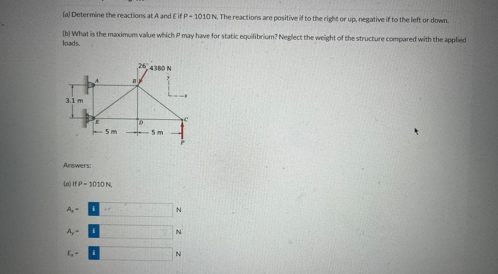 (a) Determine the reactions at A and E if P- 1010 N. The reactions are positive if to the right or up, negative if to the left or down.
(b) What is the maximum value which P may have for static equilibrium? Neglect the weight of the structure compared with the applied
loads.
26 4380 N
B
3.1 m
D
5 m
5 m
Answers:
(a) If P= 1010 N,
A,-
N.
Ay=
N
E, =
