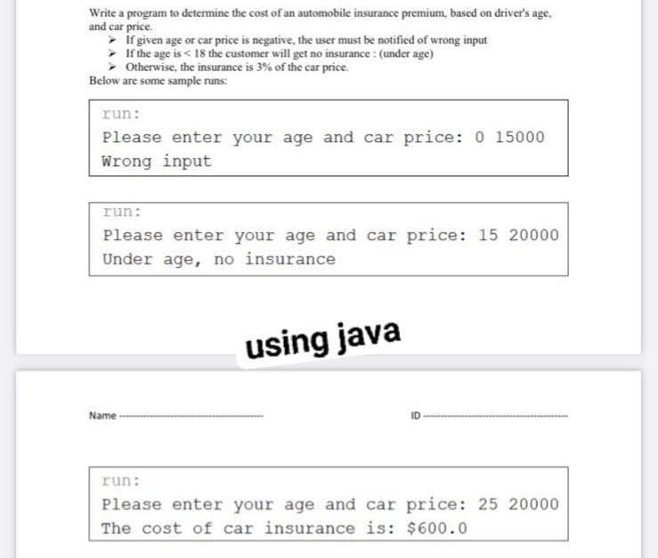 Write a program to determine the cost of an automobile insurance premium, based on driver's age.
and car price.
• if given age or car price is negative, the user must be notified of wrong input
> If the age is < 18 the customer will get no insurance : (under age)
> Otherwise, the insurance is 3% of the car price.
Below are some sample runs:
run:
Please enter your age and car price: 0 15000
Wrong input
run:
Please enter your age and car price: 15 20000
Under age, no insurance
using java
Name
run:
Please enter your age and car price: 25 20000
The cost of car insurance is: $600.0
