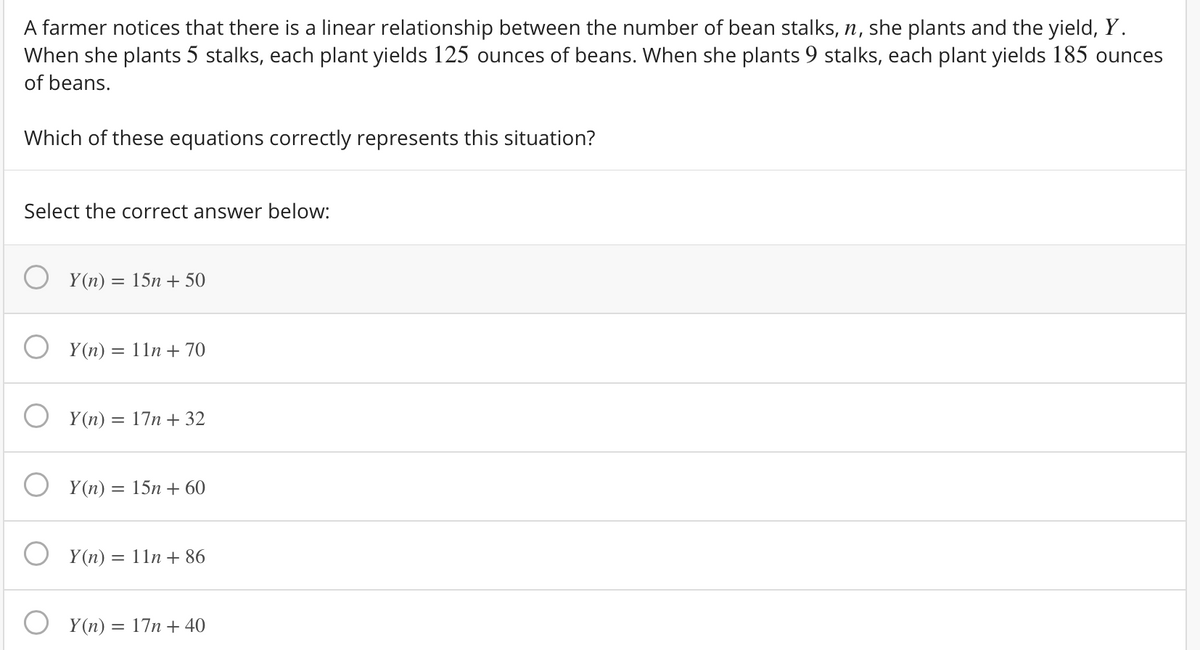 A farmer notices that there is a linear relationship between the number of bean stalks, n, she plants and the yield, Y.
When she plants 5 stalks, each plant yields 125 ounces of beans. When she plants 9 stalks, each plant yields 185 ounces
of beans.
Which of these equations correctly represents this situation?
Select the correct answer below:
Y(n) = 15n + 50
Y (n) = 11n + 70
Y (n) = 17n + 32
Y (n) = 15n + 60
%3D
Y (n) = 11n + 86
Y(n) = 17n + 40
