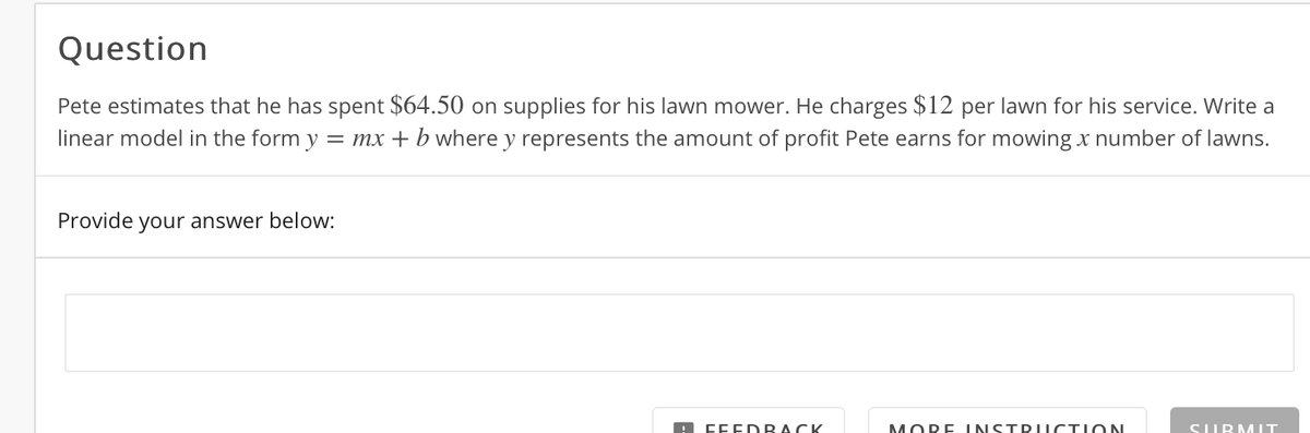 Question
Pete estimates that he has spent $64.50 on supplies for his lawn mower. He charges $12 per lawn for his service. Write a
linear model in the form y
= mx + b where y represents the amount of profit Pete earns for mowing x number of lawns.
Provide your answer below:
A FFEDRACK
MORE INSTDIICTION
SIUBMIT
