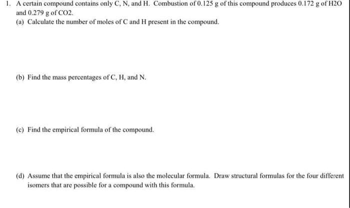 1. A certain compound contains only C, N, and H. Combustion of 0.125 g of this compound produces 0.172 g of H20
and 0.279 g of CO2.
(a) Calculate the number of moles of C and H present in the compound.
(b) Find the mass percentages of C, H, and N.
(c) Find the empirical formula of the compound.
(d) Assume that the empirical formula is also the molecular formula. Draw structural formulas for the four different
isomers that are possible for a compound with this formula.
