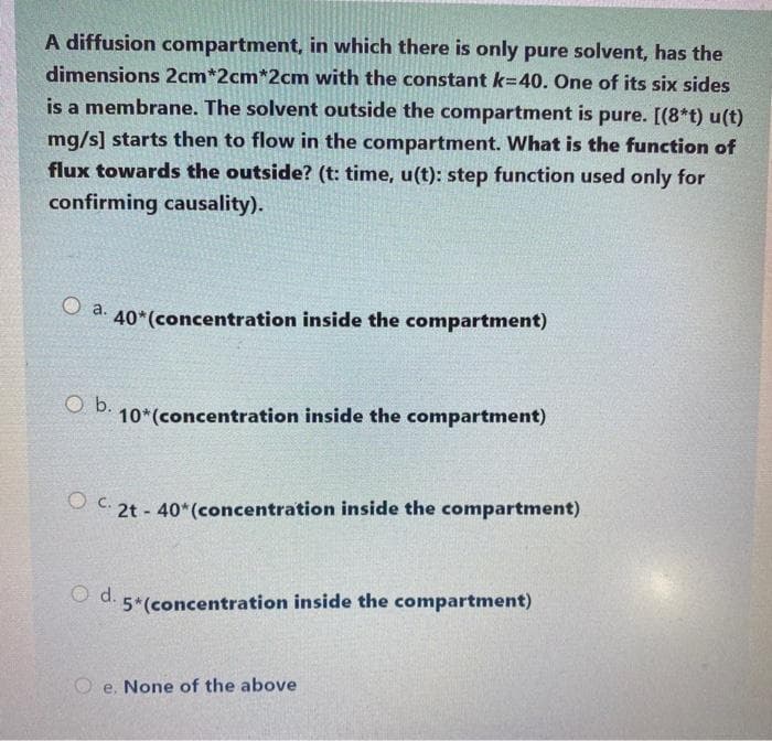 A diffusion compartment, in which there is only pure solvent, has the
dimensions 2cm*2cm*2cm with the constant k=40. One of its six sides
is a membrane. The solvent outside the compartment is pure. [(8*t) u(t)
mg/s] starts then to flow in the compartment. What is the function of
flux towards the outside? (t: time, u(t): step function used only for
confirming causality).
O a. 40*(concentration inside the compartment)
Ob.
10*(concentration inside the compartment)
OC 2t - 40*(concentration inside the compartment)
O d. 5*(concentration inside the compartment)
O e. None of the above
