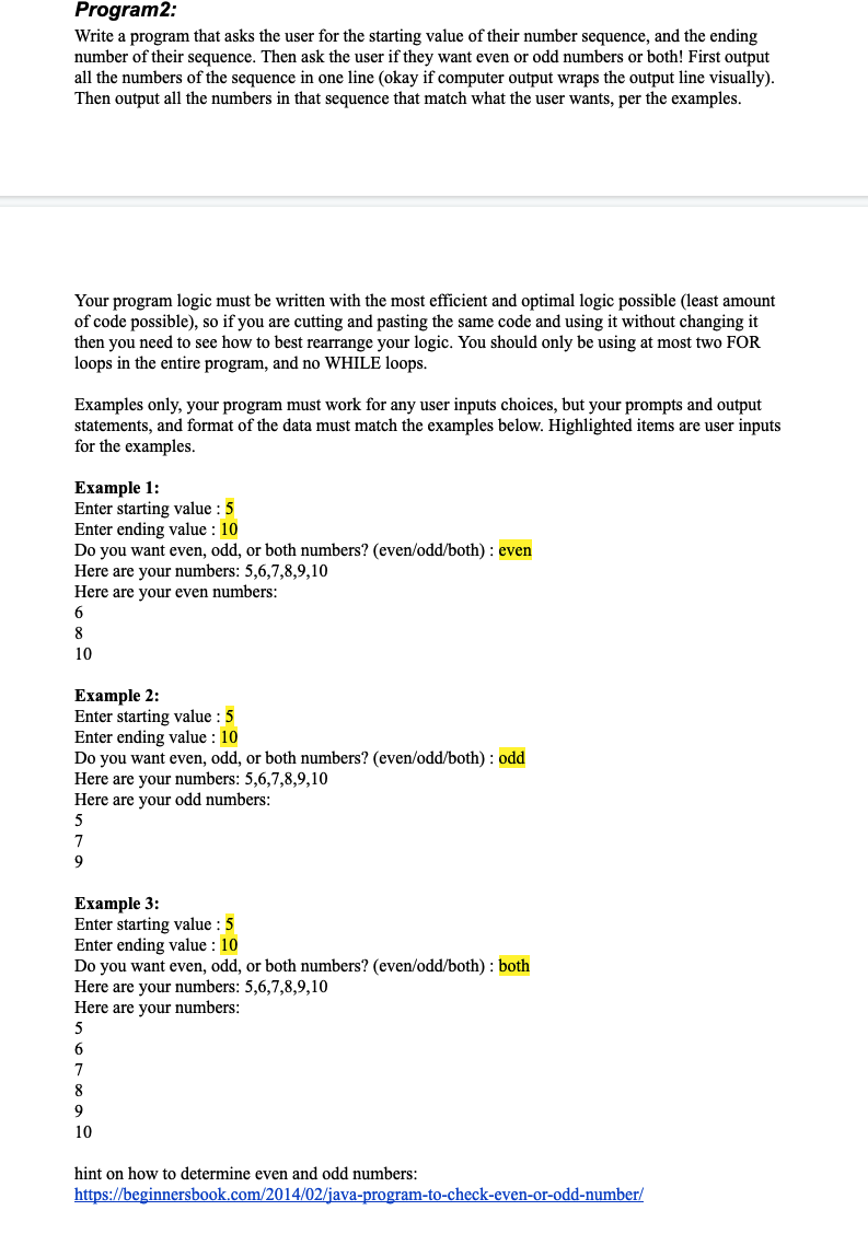 Program2:
Write a program that asks the user for the starting value of their number sequence, and the ending
number of their sequence. Then ask the user if they want even or odd numbers or both! First output
all the numbers of the sequence in one line (okay if computer output wraps the output line visually).
Then output all the numbers in that sequence that match what the user wants, per the examples.
Your program logic must be written with the most efficient and optimal logic possible (least amount
of code possible), so if you are cutting and pasting the same code and using it without changing it
then you need to see how to best rearrange your logic. You should only be using at most two FOR
loops in the entire program, and no WHILE loops.
Examples only, your program must work for any user inputs choices, but your prompts and output
statements, and format of the data must match the examples below. Highlighted items are user inputs
for the examples.
Example 1:
Enter starting value : 5
Enter ending value : 10
Do you want even, odd, or both numbers? (even/odd/both) : even
Here are your numbers: 5,6,7,8,9,10
Here are your even numbers:
6
8
10
Еxample 2:
Enter starting value : 5
Enter ending value : 10
Do you want even, odd, or both numbers? (even/odd/both) : odd
Here are your numbers: 5,6,7,8,9,10
Here are your odd numbers:
7
9
Example 3:
Enter starting value : 5
Enter ending value : 10
Do you want even, odd, or both numbers? (even/odd/both) : both
Here are your numbers: 5,6,7,8,9,10
Here are your numbers:
6
7
8
9
10
hint on how to determine even and odd numbers:
https://beginnersbook.com/2014/02/java-program-to-check-even-or-odd-number/
