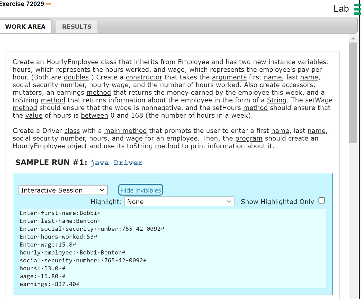 Exercise 72029
Lab
WORK AREA
RESULTS
Create an HourlyEmployee class that inherits from Employee and has two new instance variables:
hours, which represents the hours worked, and wage, which represents the employee's pay per
hour. (Both are doubles.) Create a constructor that takes the arguments first name, last name,
social security number, hourly wage, and the number of hours worked. Also create accessors,
mutators, an earnings method that returns the money earned by the employee this week, and a
toString method that returns information about the employee in the form of a String. The setWage
method should ensure that the wage is nonnegative, and the setHours method should ensure that
the value of hours is between 0 and 168 (the number of hours in a week).
Create a Driver class with a main method that prompts the user to enter a first name, last name,
social security number, hours, and wage for an employee. Then, the program should create an
HourlyEmployee object and use its toString method to print information about it.
SAMPLE RUN #1: java Driver
Interactive Session
Hide Invisibles
Highlight: None
Show Highlighted Only
Enter first•name:Bobbi4
Enter·last•name:Bentond
Enter:social·security•number:765-42-00924
Enter·hours•worked:53e
Enter wage:15.84
hourly· employee: Bobbi· Bentond
social·security•number::765-42-0092d
hours: 53.0.
wage::15.80.d
earnings: 837.404
