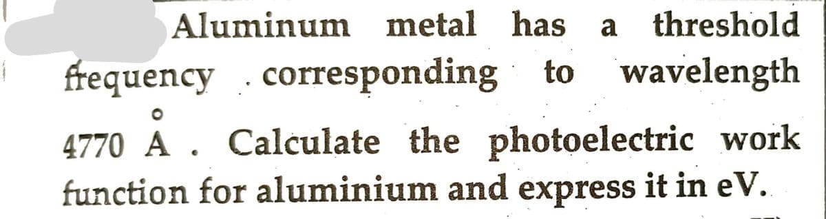 Aluminum metal has a threshold
frequency corresponding to wavelength
4770 A. Calculate the photoelectric work
function for aluminium and express it in eV.