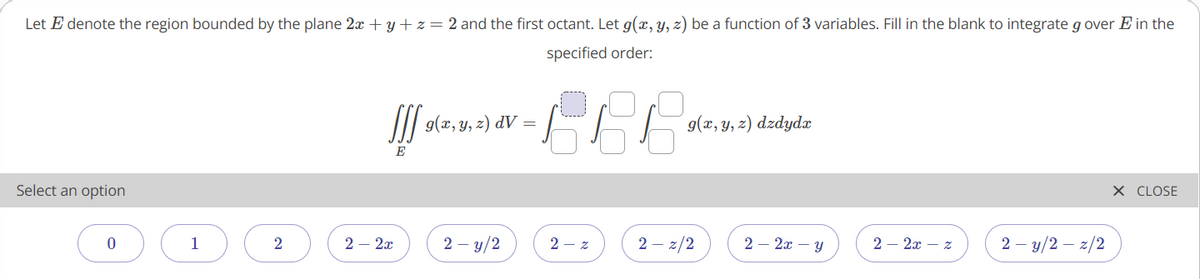 Let E denote the region bounded by the plane 2x + y + z = 2 and the first octant. Let g(x, y, z) be a function of 3 variables. Fill in the blank to integrate g over E in the
specified order:
II| 9(x, y, z) dV :
g(x, y, z) dzdydx
E
Select an option
X CLOSE
1
2
2 – 2x
2 – y/2
2 - z
2 – z/2
2 – 2x – y
2 – 2x – z
2 – y/2 – z/2
