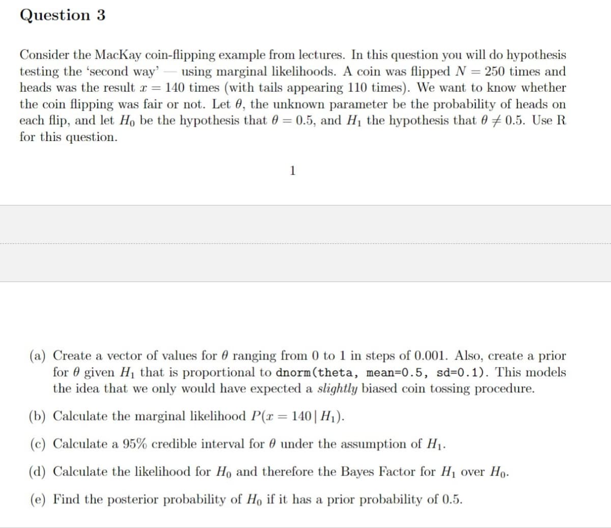 Question 3
Consider the MacKay coin-flipping example from lectures. In this question you will do hypothesis
testing the 'second way' using marginal likelihoods. A coin was flipped N = 250 times and
heads was the result x = 140 times (with tails appearing 110 times). We want to know whether
the coin flipping was fair or not. Let 0, the unknown parameter be the probability of heads on
each flip, and let Ho be the hypothesis that = 0.5, and H₁ the hypothesis that 00.5. Use R
for this question.
1
(a) Create a vector of values for ranging from 0 to 1 in steps of 0.001. Also, create a prior
for given H₁ that is proportional to dnorm (theta, mean=0.5, sd=0.1). This models
the idea that we only would have expected a slightly biased coin tossing procedure.
(b) Calculate the marginal likelihood P(x = 140 | H₁).
(c) Calculate a 95% credible interval for under the assumption of H₁.
(d) Calculate the likelihood for Ho and therefore the Bayes Factor for H₁ over Ho.
(e) Find the posterior probability of Ho if it has a prior probability of 0.5.