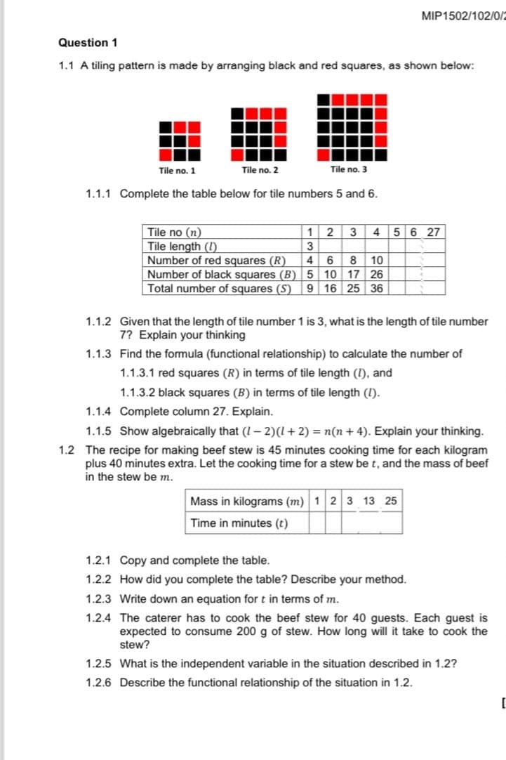 MIP1502/102/0/2
Question 1
1.1 A tiling pattern is made by arranging black and red squares, as shown below:
Tile no. 1
Tile no. 2
Tile no. 3
1.1.1 Complete the table below for tile numbers 5 and 6.
Tile no (n)
1 2 3 4 5 6 27
Tile length (1)
3
Number of red squares (R)
4
6 8 10
Number of black squares (B)
5
10 17 26
Total number of squares (S)
9
16 25 36
1.1.2 Given that the length of tile number 1 is 3, what is the length of tile number
7? Explain your thinking
1.1.3 Find the formula (functional relationship) to calculate the number of
1.1.3.1 red squares (R) in terms of tile length (!), and
1.1.3.2 black squares (B) in terms of tile length (!).
1.1.4 Complete column 27. Explain.
1.1.5 Show algebraically that (1-2) (1 + 2) = n(n + 4). Explain your thinking.
1.2 The recipe for making beef stew is 45 minutes cooking time for each kilogram
plus 40 minutes extra. Let the cooking time for a stew be t, and the mass of beef
in the stew be m.
Mass in kilograms (m) 123 13 25
Time in minutes (t)
1.2.1 Copy and complete the table.
1.2.2 How did you complete the table? Describe your method.
1.2.3 Write down an equation for t in terms of m.
1.2.4 The caterer has to cook the beef stew for 40 guests. Each guest is
expected to consume 200 g of stew. How long will it take to cook the
stew?
1.2.5 What is the independent variable in the situation described in 1.2?
1.2.6 Describe the functional relationship of the situation in 1.2.
[