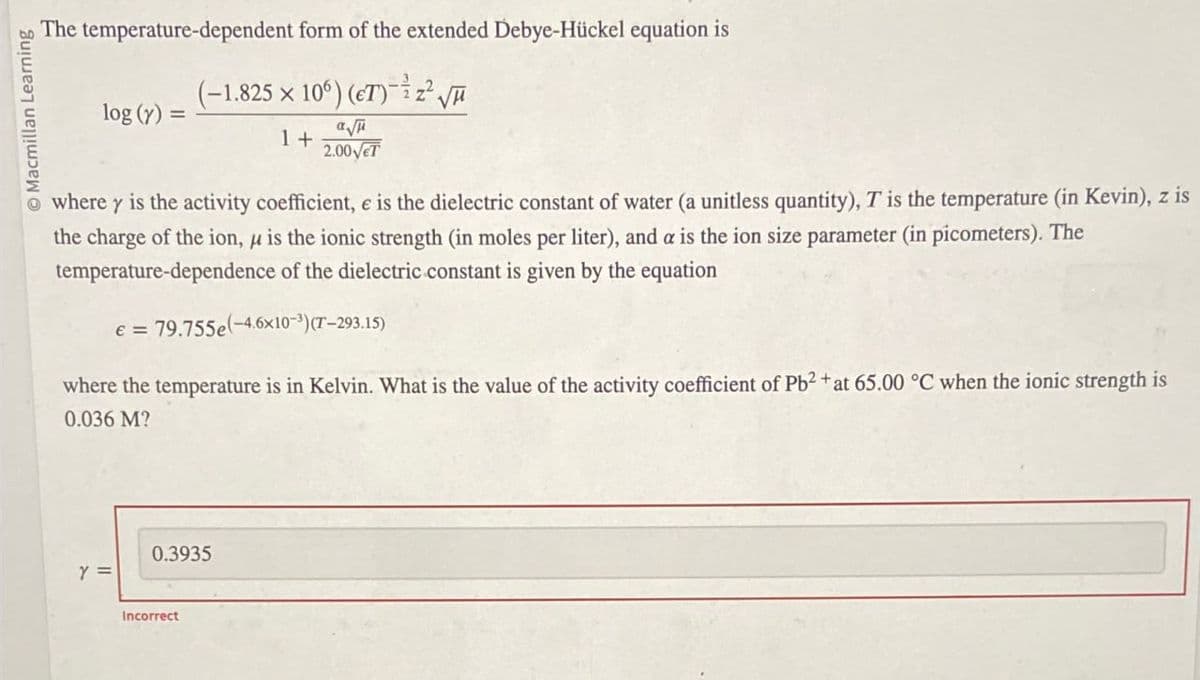 Macmillan Learning
The temperature-dependent form of the extended Debye-Hückel equation is
(-1.825 x 106) (ET) z² √
log (y) =
1+
2.00√ET
where y is the activity coefficient, e is the dielectric constant of water (a unitless quantity), T is the temperature (in Kevin), z is
the charge of the ion, μ is the ionic strength (in moles per liter), and a is the ion size parameter (in picometers). The
temperature-dependence of the dielectric constant is given by the equation
e = 79.755e-4.6x10-³)(T-293.15)
where the temperature is in Kelvin. What is the value of the activity coefficient of Pb2+ at 65.00 °C when the ionic strength is
0.036 M?
Y =
0.3935
Incorrect