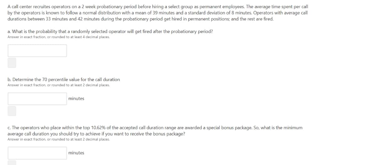 A call center recruites operators on a 2 week probationary period before hiring a select group as permanent employees. The average time spent per call
by the operators is known to follow a normal distribution with a mean of 39 minutes and a standard deviation of 8 minutes. Operators with average call
durations between 33 minutes and 42 minutes during the probationary period get hired in permanent positions; and the rest are fired.
a. What is the probability that a randomly selected operator will get fired after the probationary period?
Answer in exact fraction, or rounded to at least 4 decimal places.
b. Determine the 70 percentile value for the call duration
Answer in exact fraction, or rounded to at least 2 decimal places.
minutes
c. The operators who place within the top 10.62% of the accepted call duration range are awarded a special bonus package. So, what is the minimum
average call duration you should try to achieve if you want to receive the bonus package?
Answer in exact fraction, or rounded to at least 2 decimal places.
minutes
