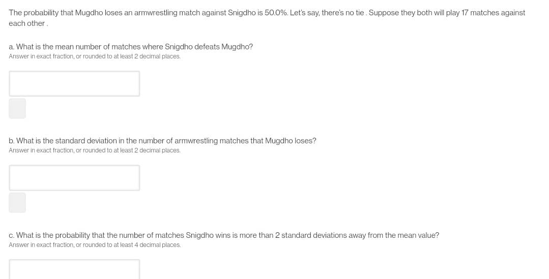 The probability that Mugdho loses an armwrestling match against Snigdho is 50.0%. Let's say, there's no tie. Suppose they both will play 17 matches against
each other
a. What is the mean number of matches where Snigdho defeats Mugdho?
Answer in exact fraction, or rounded to at least 2 decimal places.
b. What is the standard deviation in the number of armwrestling matches that Mugdho loses?
Answer in exact fraction, or rounded to at least 2 decimal places.
c. What is the probability that the number of matcl
Snigdho wins is more
2 standard deviations away from the mean value?
Answer in exact fraction, or rounded to at least 4 decimal places.
