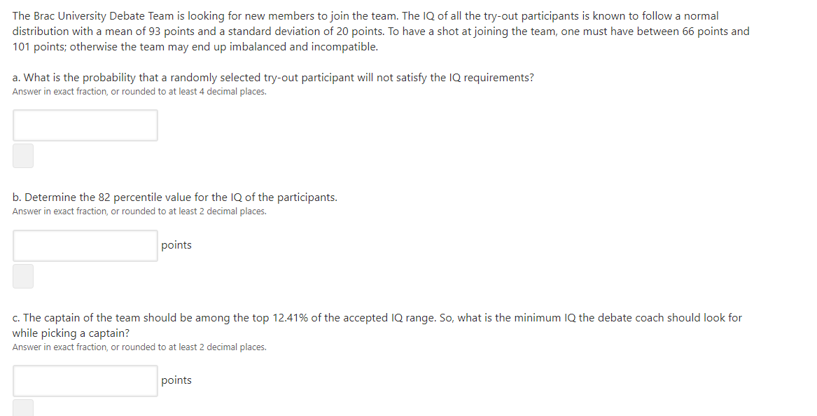 The Brac University Debate Team is looking for new members to join the team. The IQ of all the try-out participants is known to follow a normal
distribution with a mean of 93 points and a standard deviation of 20 points. To have a shot at joining the team, one must have between 66 points and
101 points; otherwise the team may end up imbalanced and incompatible.
a. What is the probability that a randomly selected try-out participant will not satisfy the IQ requirements?
Answer in exact fraction, or rounded to at least 4 decimal places.
b. Determine the 82 percentile value for the IQ of the participants.
Answer in exact fraction, or rounded to at least 2 decimal places.
points
c. The captain of the team should be among the top 12.41% of the accepted IQ range. So, what is the minimum IQ the debate coach should look for
while picking a captain?
Answer in exact fraction, or rounded to at least 2 decimal places.
points
