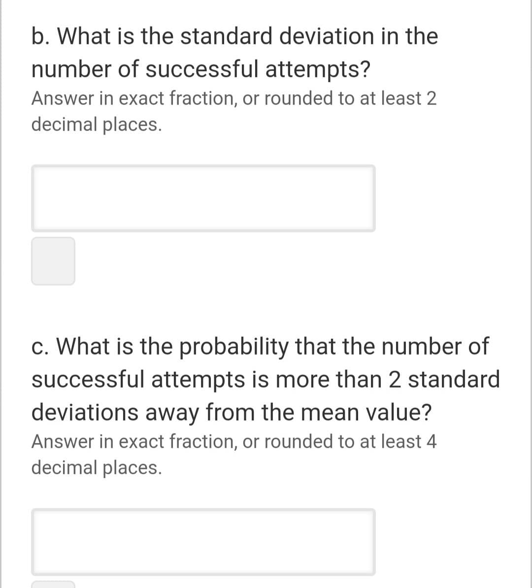 b. What is the standard deviation in the
number of successful attempts?
Answer in exact fraction, or rounded to at least 2
decimal places.
c. What is the probability that the number of
successful attempts is more than 2 standard
deviations away from the mean value?
Answer in exact fraction, or rounded to at least 4
decimal places.
