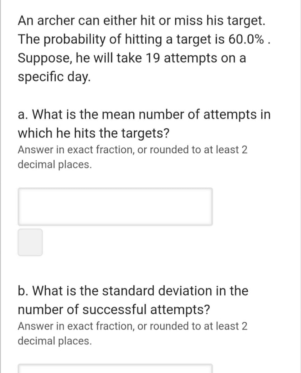 An archer can either hit or miss his target.
The probability of hitting a target is 60.0% .
Suppose, he will take 19 attempts on a
specific day.
a. What is the mean number of attempts in
which he hits the targets?
Answer in exact fraction, or rounded to at least 2
decimal places.
b. What is the standard deviation in the
number of successful attempts?
Answer in exact fraction, or rounded to at least 2
decimal places.
