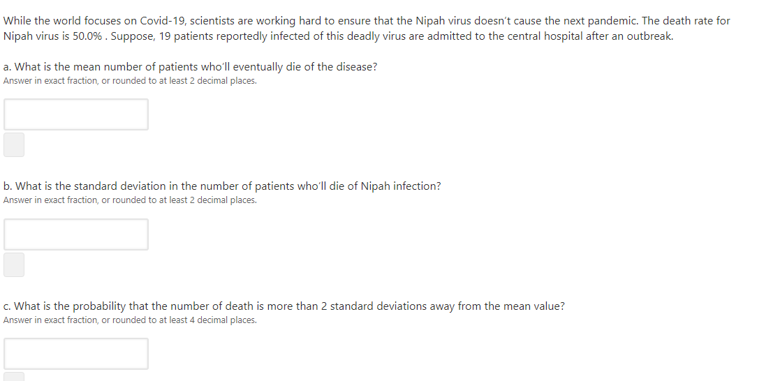 While the world focuses on Covid-19, scientists are working hard to ensure that the Nipah virus doesn't cause the next pandemic. The death rate for
Nipah virus is 50.0% . Suppose, 19 patients reportedly infected of this deadly virus are admitted to the central hospital after an outbreak.
a. What is the mean number of patients who'll eventually die of the disease?
Answer in exact fraction, or rounded to at least 2 decimal places.
b. What is the standard deviation in the number of patients who'll die of Nipah infection?
Answer in exact fraction, or rounded to at least 2 decimal places.
c. What is the probability that the number of death is more than 2 standard deviations away from the mean value?
Answer in exact fraction, or rounded to at least 4 decimal places.
