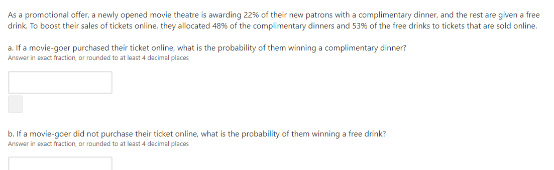 As a promotional offer, a newly opened movie theatre is awarding 22% of their new patrons with a complimentary dinner, and the rest are given a free
drink. To boost their sales of tickets online, they allocated 48% of the complimentary dinners and 53% of the free drinks to tickets that are sold online.
a. If a movie-goer purchased their ticket online, what is the probability of them winning a complimentary dinner?
Answer in exact fraction, or rounded to at least 4 decimal places
b. If a movie-goer did not purchase their ticket online, what is the probability of them winning a free drink?
Answer in exact fraction, or rounded to at least 4 decimal places
