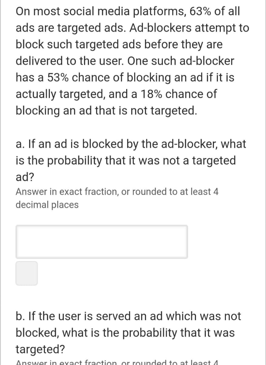 On most social media platforms, 63% of all
ads are targeted ads. Ad-blockers attempt to
block such targeted ads before they are
delivered to the user. One such ad-blocker
has a 53% chance of blocking an ad if it is
actually targeted, and a 18% chance of
blocking an ad that is not targeted.
a. If an ad is blocked by the ad-blocker, what
is the probability that it was not a targeted
ad?
Answer in exact fraction, or rounded to at least 4
decimal places
b. If the user is served an ad which was not
blocked, what is the probability that it was
targeted?
Answer in exact fraction or rounded to at least 4
