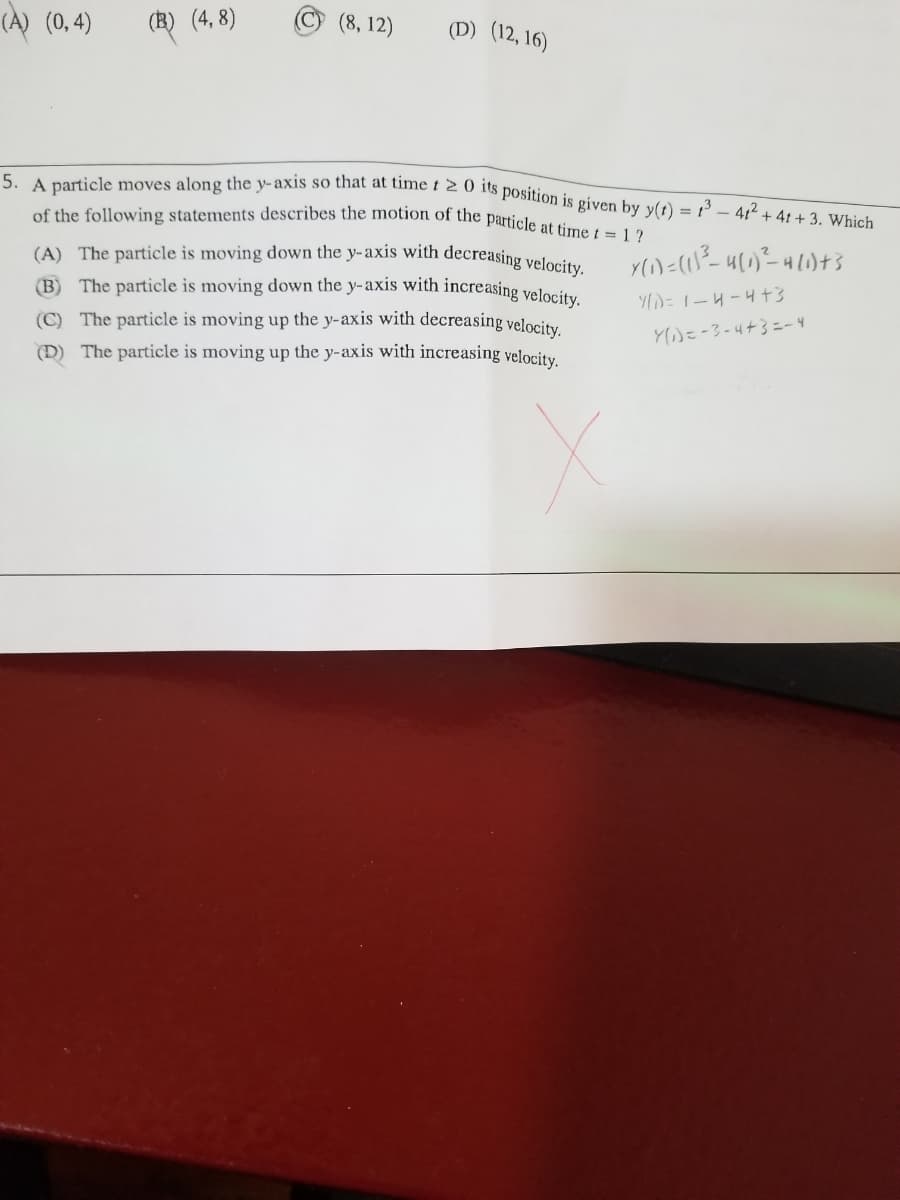 5. A particle moves along the y-axis so that at time t 2 0 its position is given by y(t) = 1 –- 4t + 4t + 3. Which
(A) The particle is moving down the y-axis with decreasing velocity.
(A) (0,4)
(B) (4, 8)
(8, 12)
(D) (12, 16)
of the following statements describes the moion of the particle at time t =12
(B) The particle is moving down the y-axis with increasing velocity
(C) The particle is moving up the y-axis with decreasing velocity.
(D) The particle is moving up the y-axis with increasing velocity.
YD=1-4-4+3
Y)=-3-4+3=- 4
