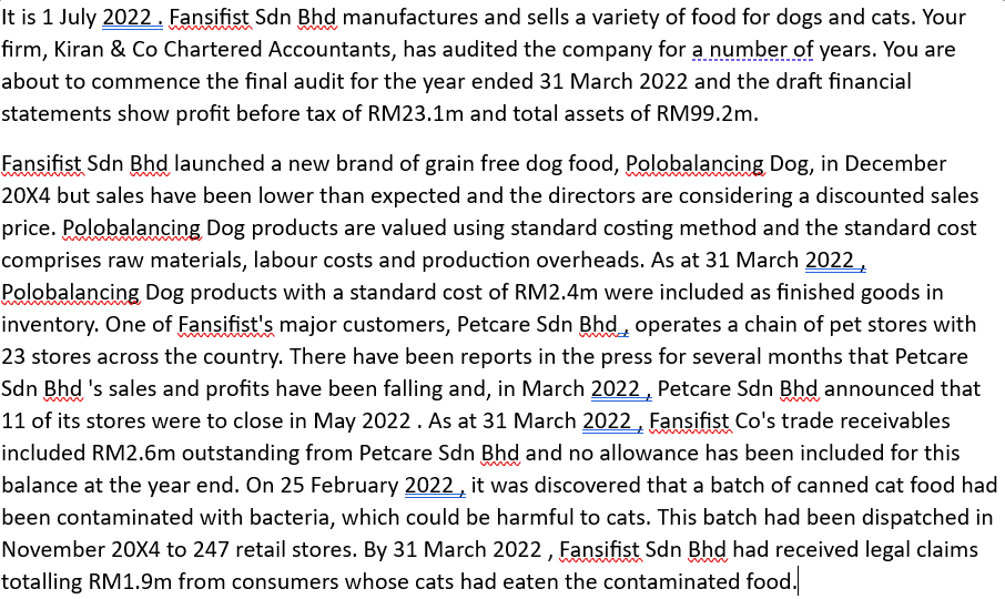 It is 1 July 2022. Fansifist Sdn Bhd manufactures and sells a variety of food for dogs and cats. Your
firm, Kiran & Co Chartered Accountants, has audited the company for a number of years. You are
about to commence the final audit for the year ended 31 March 2022 and the draft financial
statements show profit before tax of RM23.1m and total assets of RM99.2m.
Fansifist Sdn Bhd launched a new brand of grain free dog food, Polobalancing Dog, in December
20X4 but sales have been lower than expected and the directors are considering a discounted sales
price. Polobalancing Dog products are valued using standard costing method and the standard cost
comprises raw materials, labour costs and production overheads. As at 31 March 2022,
Polobalancing Dog products with a standard cost of RM2.4m were included as finished goods in
inventory. One of Fansifist's major customers, Petcare Sdn Bhd, operates a chain of pet stores with
23 stores across the country. There have been reports in the press for several months that Petcare
Sdn Bhd 's sales and profits have been falling and, in March 2022, Petcare Sdn Bhd announced that
11 of its stores were to close in May 2022. As at 31 March 2022, Fansifist Co's trade receivables
included RM2.6m outstanding from Petcare Sdn Bhd and no allowance has been included for this
balance at the year end. On 25 February 2022, it was discovered that a batch of canned cat food had
been contaminated with bacteria, which could be harmful to cats. This batch had been dispatched in
November 20X4 to 247 retail stores. By 31 March 2022, Fansifist Sdn Bhd had received legal claims
totalling RM1.9m from consumers whose cats had eaten the contaminated food.