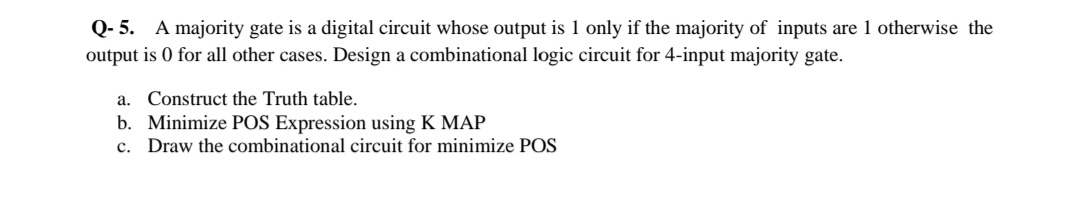 Q- 5. A majority gate is a digital circuit whose output is 1 only if the majority of inputs are 1 otherwise the
output is 0 for all other cases. Design a combinational logic circuit for 4-input majority gate.
a. Construct the Truth table.
b. Minimize POS Expression using K MAP
c. Draw the combinational circuit for minimize POS
