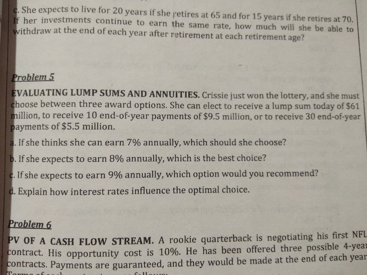 e She expects to live for 20 years if she retires at 65 and for 15 years if she retires at 70.
c. She
If her investments continue to earn the same rate, how much will she be able to
withdraw at the end of each year after retirement at each retirement age?
Problem 5
EVALUATING LUMP SUMS AND ANNUITIES. Crissie just won the lottery, and she must
choose between three award options. She can elect to receive a lump sum today of $61
million, to receive 10 end-of-year payments of $9.5 million, or to receive 30 end-of-year
payments of $5.5 million.
a. If she thinks she can earn 7% annually, which should she choose?
b. If she expects to earn 8% annually, which is the best choice?
c. If she expects to earn 9% annually, which option would you recommend?
d. Explain how interest rates influence the optimal choice.
Problem 6
PV OF A CASH FLOW STREAM. A rookie quarterback is negotiating his first NFL
contract. His opportunity cost is 10%. He has been offered three possible 4-year
contracts. Payments are guaranteed, and they would be made at the end of each year
Torm
