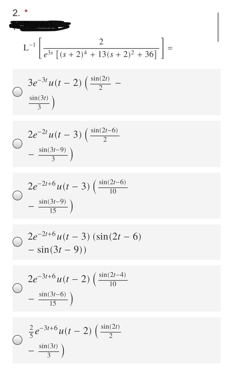 2. *
2
e3s [(s + 2)4 + 13(s + 2)² + 36]
sin(2t)
3e-31 u (t – 2) (
sin(3t)
3
2e-2" u (t – 3) ( sin(2r–6)
2
sin(3t-9)
3
sin(2t-6)
2e
-2t+6
u(t – 3)
10
sin(3t-9)
15
2e-21+6 u (t – 3) (sin(2t – 6)
- sin(3t – 9))
2e-31+6,
u(t – 2)
sin(2t-4)
10
sin(3t-6)
15
sin(2t)
2e-31+6
u(t – 2) (
sin(3t)
3
