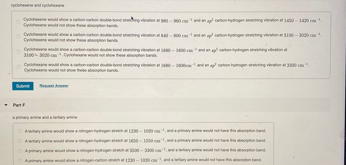 cyclohexene and cyclohexane
Cyclohexene would show a carbon-carbon double-bond stretehing vibration at 980 – 960 cm¬1 and an sp² carbon-hydrogen stretching vibration at 1450 – 1420 cm.
Cyclohexane would not show these absorption bands.
Cyclohexane would show a carbon-carbon double-bond stretching vibration at 840 – 800 cm-1 and an sp? carbon-hydrogen stretching vibration at 3100 – 3020 cm 1.
Cyclohexene would not show these absorption bands.
Cyclohexene would show a carbon-carbon double-bond stretching vibration at 1680 – 1600 cm
3100 3020 cm1. Cyclohexane would not show these absorption bands.
-1
and an sp2 carbon-hydrogen stretching vibration at
Cyclohexane would show a carbon-carbon double-bond stretching vibration at 1680 – 1600cm-1 and an sp? carbon-hydrogen stretching vibration at 3300 cm1.
Cyclohexene would not show these absorption bands.
|
Submit
Request Answer
Part F
a primary amine and a tertiary amine
O A tertiary amine would show a nitrogen-hydrogen stretch at 1230 – 1020 cm¬1, and a primary amine would not have this absorption band.
A tertiary amine would show a nitrogen-hydrogen stretch at 1650 – 1550 cm-1, and a primary amine would not have this absorption band.
A primary amine would show a nitrogen-hydrogen stretch at 3500 – 3300 cm-1, and a tertiary amine would not have this absorption band.
O A primary amine would show a nitrogen-carbon stretch at 1230 – 1020 cm-, and a tertiary amine would not have this absorption band.

