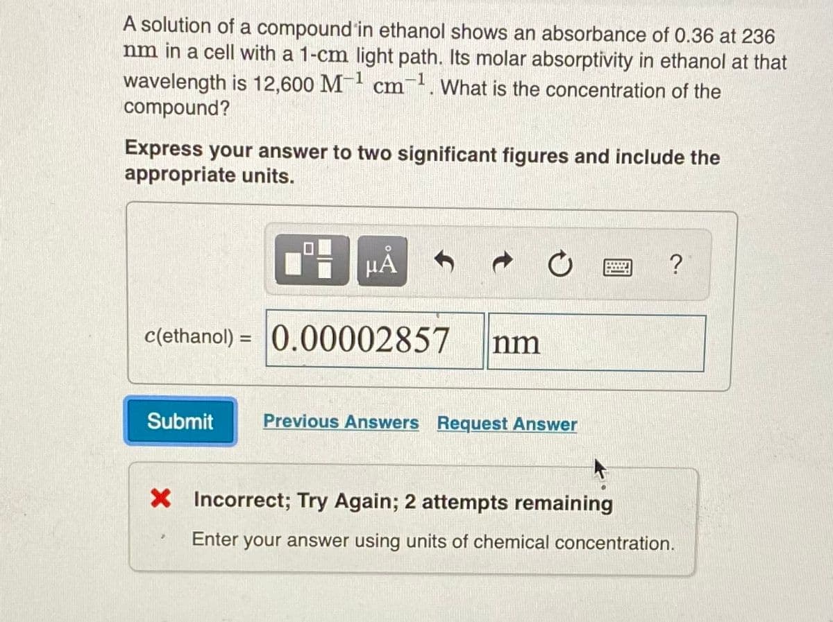 A solution of a compound in ethanol shows an absorbance of 0.36 at 236
nm in a cell with a 1-cm light path. Its molar absorptivity in ethanol at that
wavelength is 12,600 M- cm. What is the concentration of the
compound?
1
Express your answer to two significant figures and include the
appropriate units.
HA
?
c(ethanol) = 0.00002857
nm
Submit
Previous Answers Request Answer
X Incorrect; Try Again; 2 attempts remaining
Enter your answer using units of chemical concentration.
