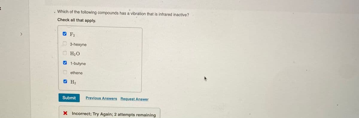 . Which of the following compounds has a vibration that is infrared inactive?
Check all that apply.
O F2
3-hexyne
O H20
1-butyne
ethene
O H2
Submit
Previous Answers Request Answer
X Incorrect; Try Again; 2 attempts remaining
