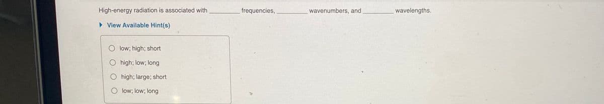 High-energy radiation is associated with
frequencies,
wavenumbers, and
wavelengths.
> View Available Hint(s)
O low; high; short
O high; low; long
high; large; short
O low; low; long
