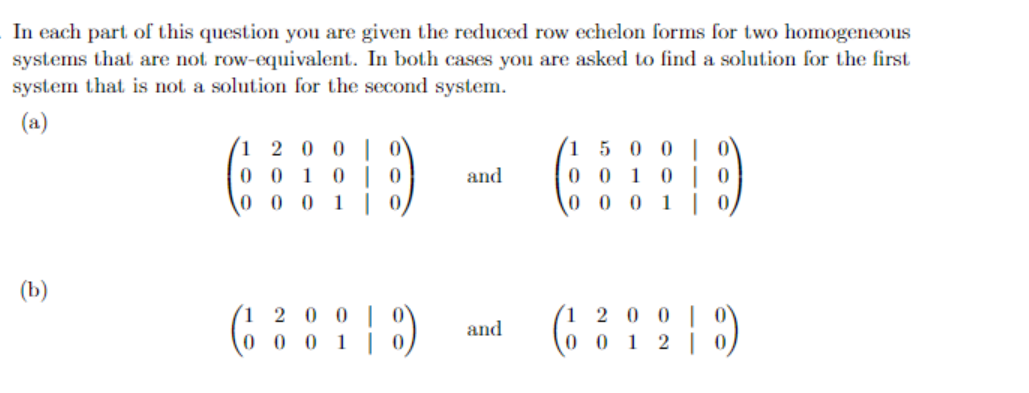 In each part of this question you are given the reduced row echelon forms for two homogeneous
systems that are not row-equivalent. In both cases you are asked to find a solution for the first
system that is not a solution for the second system.
(a)
(1 2 0 0 | 0\
0 0 1 0 | 0
0 0 0 1| 0,
(1 5 0 0 | 0'
0 0 1 0 | 0
0 0 0 1 | 0
and
(b)
´1 2 0 0 |
2 0
and
0001
00 1 2
