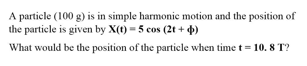 A particle (100 g) is in simple harmonic motion and the position of
the particle is given by X(t) = 5 cos (2t + 4)
What would be the position of the particle when time t = 10. 8 T?
