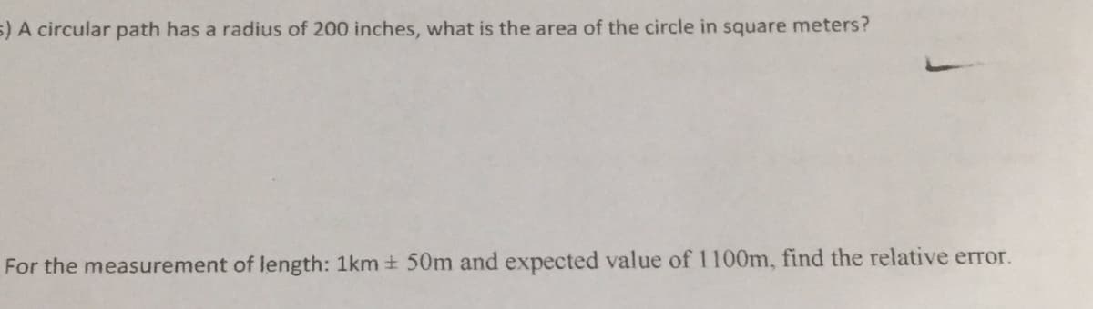 5) A circular path has a radius of 200 inches, what is the area of the circle in square meters?
For the measurement of length: 1km + 50m and expected value of 1100m, find the relative error.
