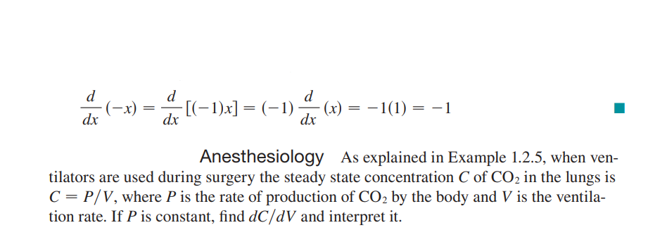 d
d
d
(-x)
dx
(-1)x] = (-1)
(x) = – 1(1) = -1
dx
dx
Anesthesiology As explained in Example 1.2.5, when ven-
tilators are used during surgery the steady state concentration C of CO2 in the lungs is
C = P/V, where P is the rate of production of CO2 by the body and V is the ventila-
tion rate. If P is constant, find dC/dV and interpret it.
