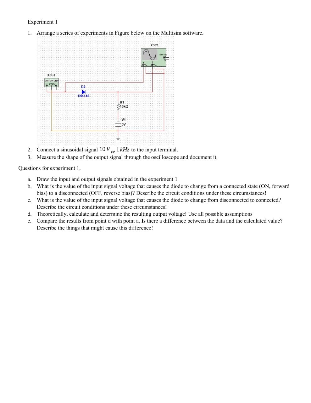 Experiment 1
1. Arrange a series of experiments in Figure below on the Multisim software.
... ....
Ext T
XFG1
D2
1N4148
R1
10kO
vi
=5V
2. Connect a sinusoidal signal 10 V pp 1 kHz to the input terminal.
3. Measure the shape of the output signal through the oscilloscope and document it.
PP
Questions for experiment 1.
Draw the input and output signals obtained in the experiment 1
b. What is the value of the input signal voltage that causes the diode to change from a connected state (ON, forward
bias) to a disconnected (OFF, reverse bias)? Describe the circuit conditions under these circumstances!
What is the value of the input signal voltage that causes the diode to change from disconnected to connected?
а.
c.
Describe the circuit conditions under these circumstances!
d. Theoretically, calculate and determine the resulting output voltage! Use all possible assumptions
e. Compare the results from point d with point a. Is there a difference between the data and the calculated value?
Describe the things that might cause this difference!
