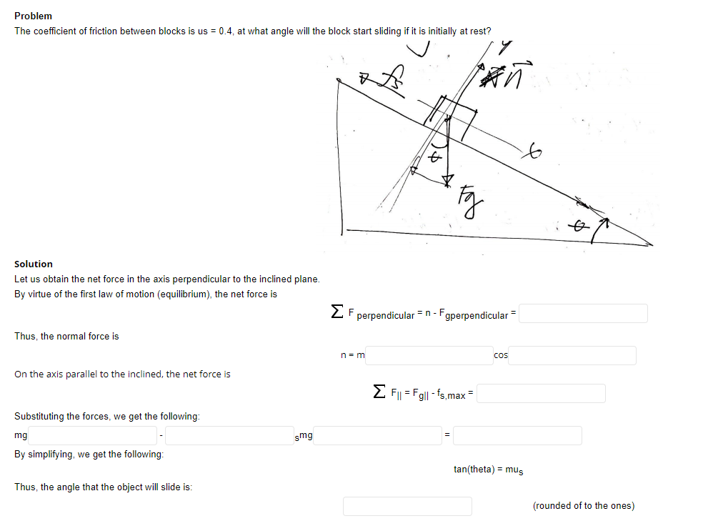 Problem
The coefficient of friction between blocks is us = 0.4, at what angle will the block start sliding if it is initially at rest?
1,
to
Solution
Let us obtain the net force in the axis perpendicular to the inclined plane.
By virtue of the first law of motion (equilibrium), the net force is
ΣΕ
perpendicular = n - Fgperpendicular =
Thus, the normal force is
n = m
cos
On the axis parallel to the inclined, the net force is
2 F = Fgll - fs,max =
Substituting the forces, we get the following:
mg
smg
By simplifying, we get the following:
tan(theta) = mus
Thus, the angle that the object will slide is:
(rounded of to the ones)
