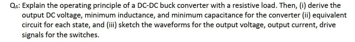 Q4: Explain the operating principle of a DC-DC buck converter with a resistive load. Then, (i) derive the
output DC voltage, minimum inductance, and minimum capacitance for the converter (ii) equivalent
circuit for each state, and (iii) sketch the waveforms for the output voltage, output current, drive
signals for the switches.
